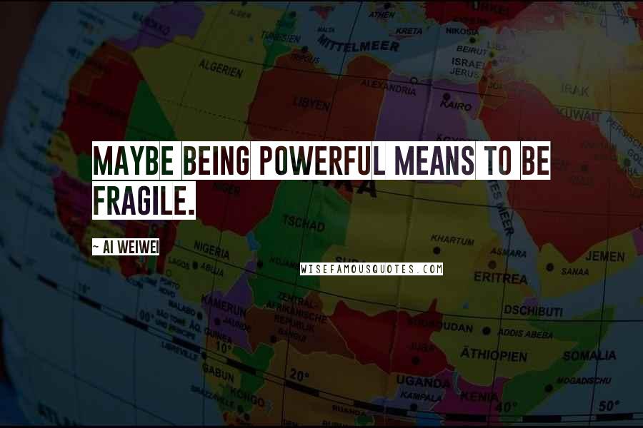 Ai Weiwei quotes: Maybe being powerful means to be fragile.