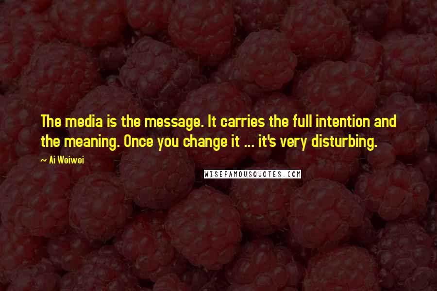 Ai Weiwei quotes: The media is the message. It carries the full intention and the meaning. Once you change it ... it's very disturbing.