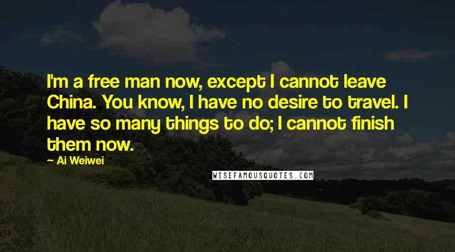 Ai Weiwei quotes: I'm a free man now, except I cannot leave China. You know, I have no desire to travel. I have so many things to do; I cannot finish them now.