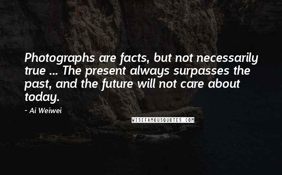 Ai Weiwei quotes: Photographs are facts, but not necessarily true ... The present always surpasses the past, and the future will not care about today.