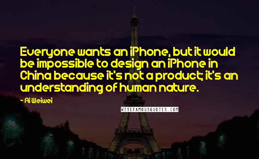 Ai Weiwei quotes: Everyone wants an iPhone, but it would be impossible to design an iPhone in China because it's not a product; it's an understanding of human nature.