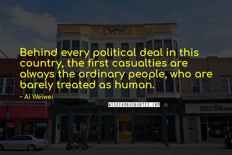 Ai Weiwei quotes: Behind every political deal in this country, the first casualties are always the ordinary people, who are barely treated as human.