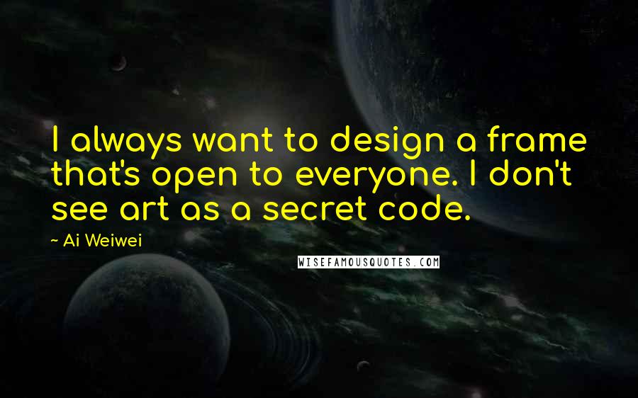Ai Weiwei quotes: I always want to design a frame that's open to everyone. I don't see art as a secret code.