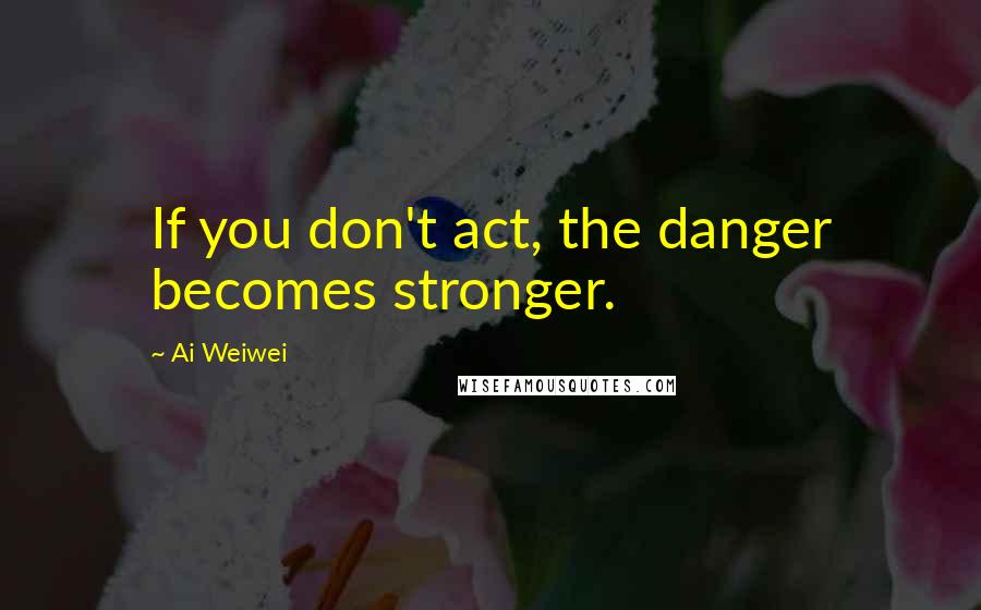 Ai Weiwei quotes: If you don't act, the danger becomes stronger.