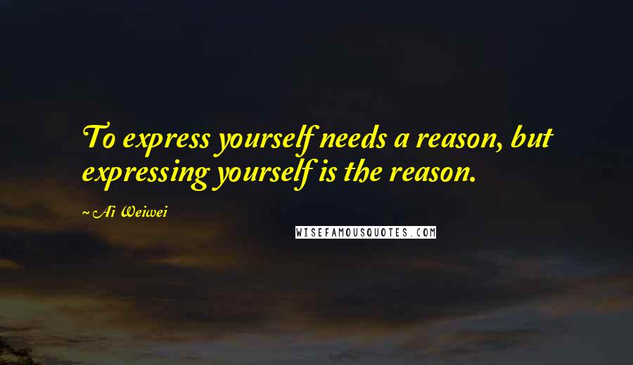 Ai Weiwei quotes: To express yourself needs a reason, but expressing yourself is the reason.