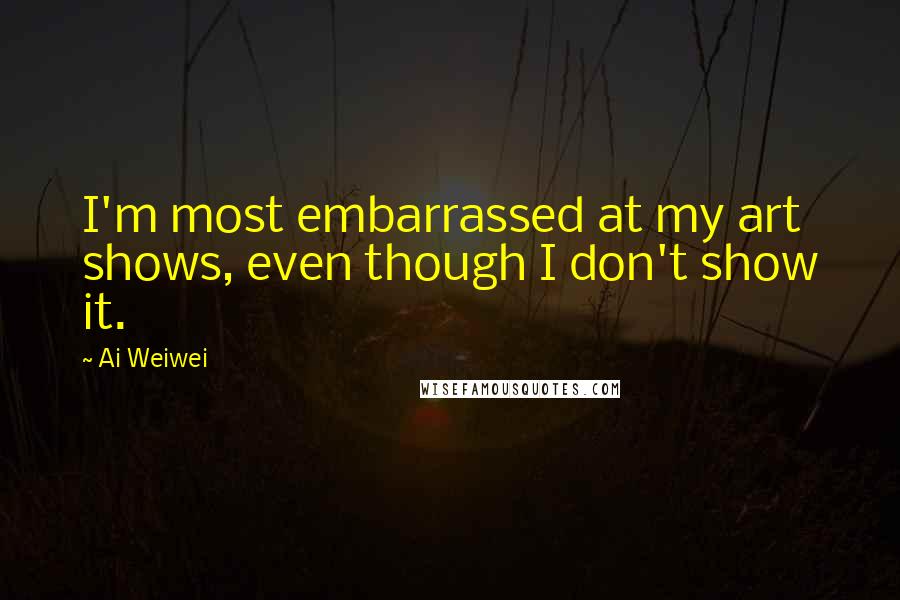 Ai Weiwei quotes: I'm most embarrassed at my art shows, even though I don't show it.