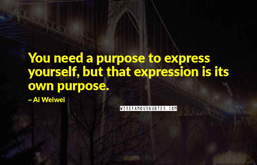 Ai Weiwei quotes: You need a purpose to express yourself, but that expression is its own purpose.