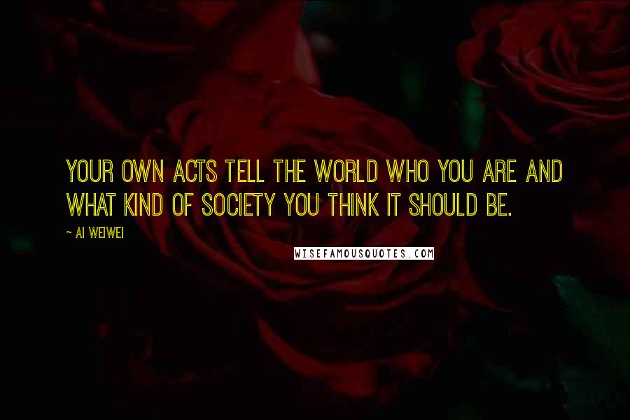 Ai Weiwei quotes: Your own acts tell the world who you are and what kind of society you think it should be.