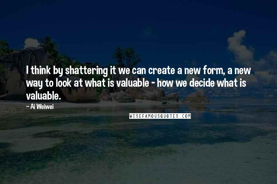Ai Weiwei quotes: I think by shattering it we can create a new form, a new way to look at what is valuable - how we decide what is valuable.