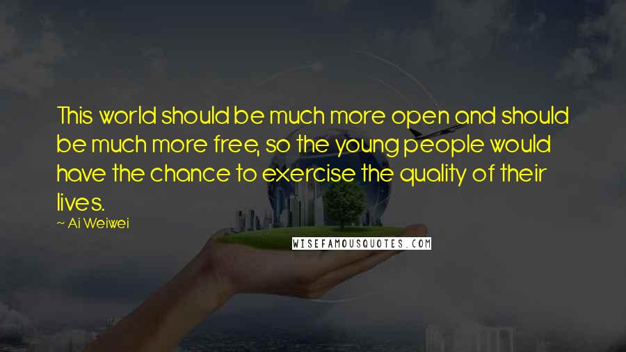 Ai Weiwei quotes: This world should be much more open and should be much more free, so the young people would have the chance to exercise the quality of their lives.