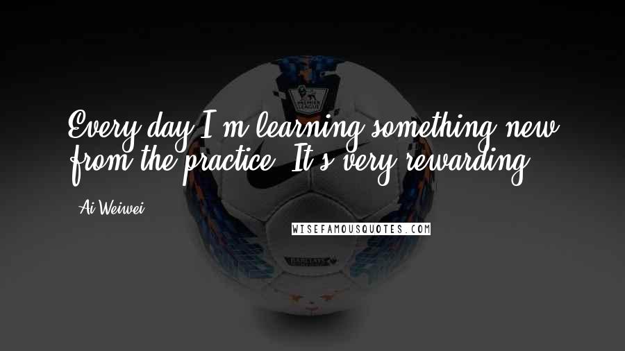 Ai Weiwei quotes: Every day I'm learning something new from the practice. It's very rewarding.