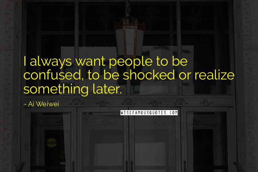 Ai Weiwei quotes: I always want people to be confused, to be shocked or realize something later.