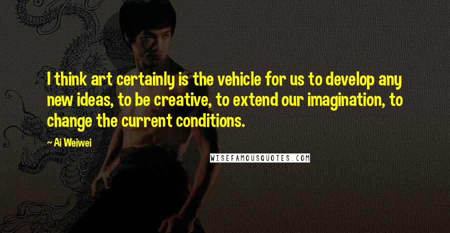 Ai Weiwei quotes: I think art certainly is the vehicle for us to develop any new ideas, to be creative, to extend our imagination, to change the current conditions.