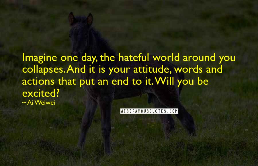 Ai Weiwei quotes: Imagine one day, the hateful world around you collapses. And it is your attitude, words and actions that put an end to it. Will you be excited?