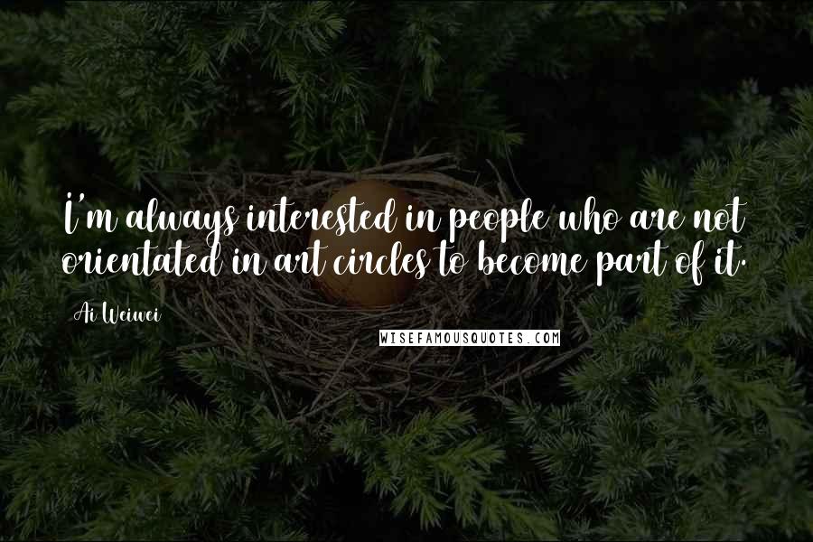 Ai Weiwei quotes: I'm always interested in people who are not orientated in art circles to become part of it.