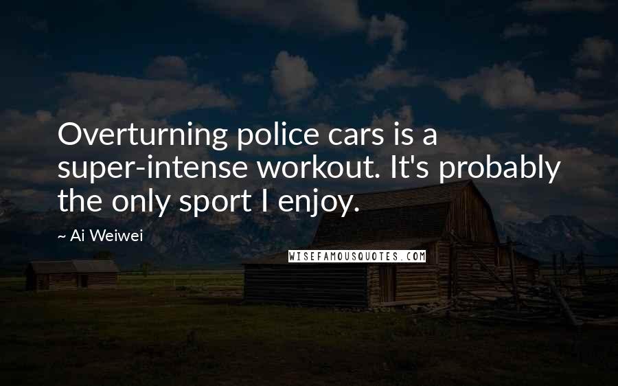 Ai Weiwei quotes: Overturning police cars is a super-intense workout. It's probably the only sport I enjoy.