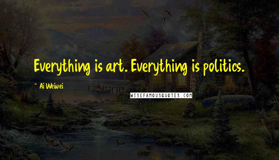 Ai Weiwei quotes: Everything is art. Everything is politics.