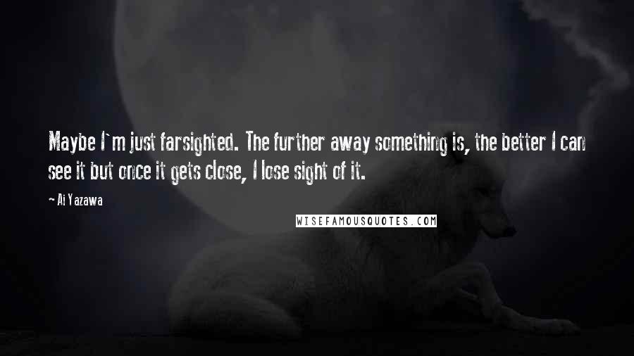 Ai Yazawa quotes: Maybe I'm just farsighted. The further away something is, the better I can see it but once it gets close, I lose sight of it.