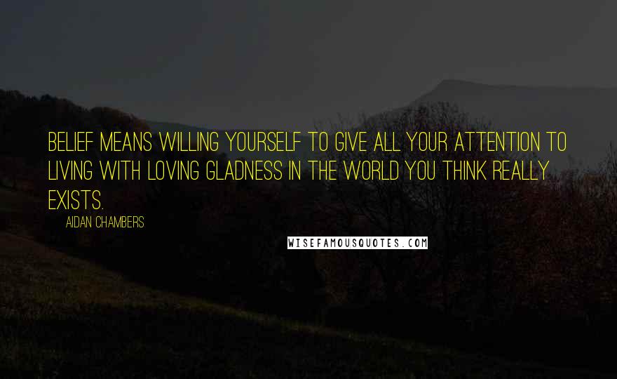 Aidan Chambers quotes: Belief means willing yourself to give all your attention to living with loving gladness in the world you think really exists.