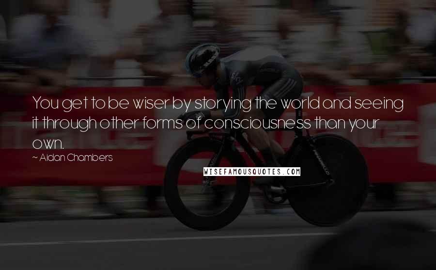 Aidan Chambers quotes: You get to be wiser by storying the world and seeing it through other forms of consciousness than your own.