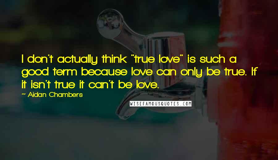 Aidan Chambers quotes: I don't actually think "true love" is such a good term because love can only be true. If it isn't true it can't be love.
