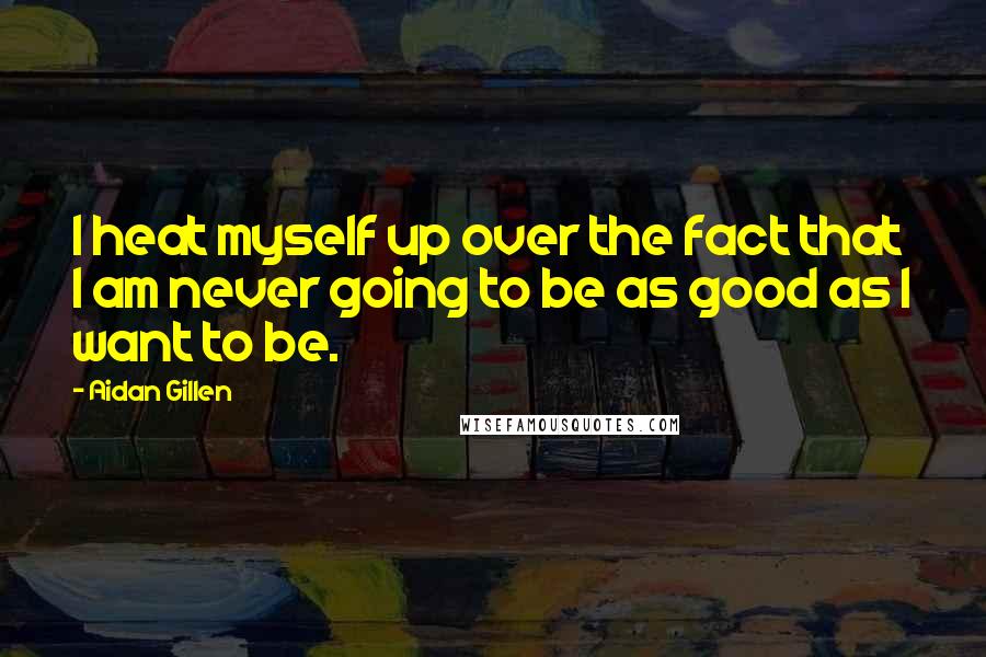 Aidan Gillen quotes: I heat myself up over the fact that I am never going to be as good as I want to be.