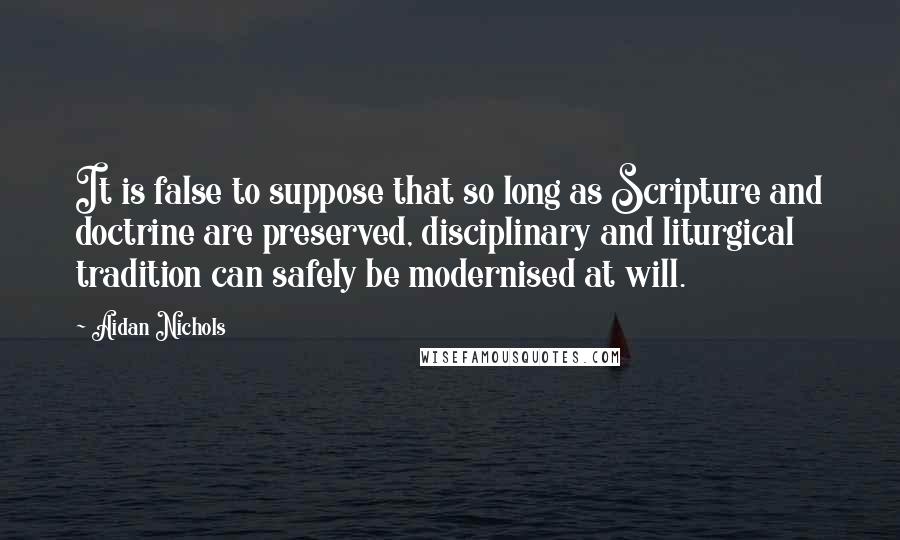 Aidan Nichols quotes: It is false to suppose that so long as Scripture and doctrine are preserved, disciplinary and liturgical tradition can safely be modernised at will.