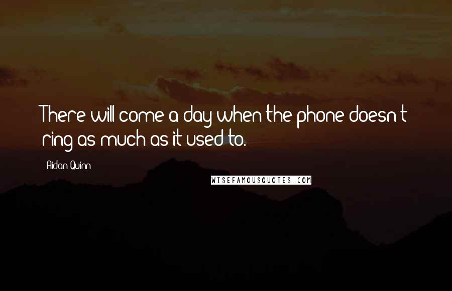 Aidan Quinn quotes: There will come a day when the phone doesn't ring as much as it used to.
