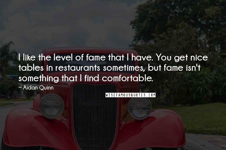 Aidan Quinn quotes: I like the level of fame that I have. You get nice tables in restaurants sometimes, but fame isn't something that I find comfortable.