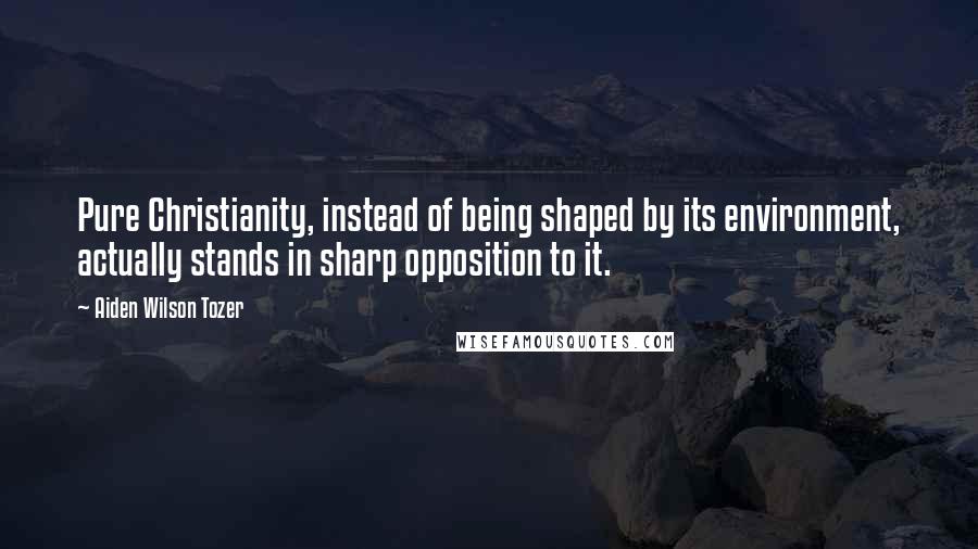 Aiden Wilson Tozer quotes: Pure Christianity, instead of being shaped by its environment, actually stands in sharp opposition to it.