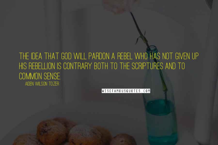 Aiden Wilson Tozer quotes: The idea that God will pardon a rebel who has not given up his rebellion is contrary both to the Scriptures and to common sense. Aiden Wilson Tozer quotes: The idea that God will pardon a rebel who has not given up his rebellion is contrary both to the Scriptures and to common sense.