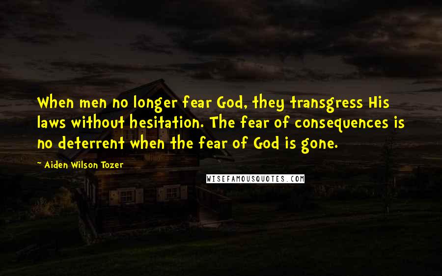 Aiden Wilson Tozer quotes: When men no longer fear God, they transgress His laws without hesitation. The fear of consequences is no deterrent when the fear of God is gone.