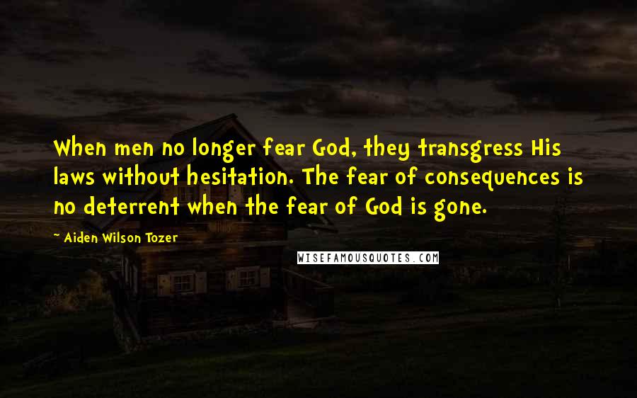 Aiden Wilson Tozer quotes: When men no longer fear God, they transgress His laws without hesitation. The fear of consequences is no deterrent when the fear of God is gone. Aiden Wilson Tozer quotes: When men no longer fear God, they transgress His laws without hesitation. The fear of consequences is no deterrent when the fear of God is gone.