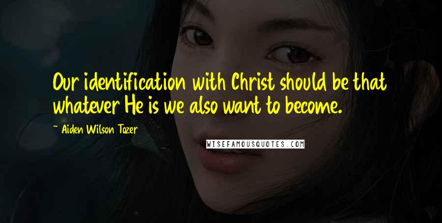 Aiden Wilson Tozer quotes: Our identification with Christ should be that whatever He is we also want to become.