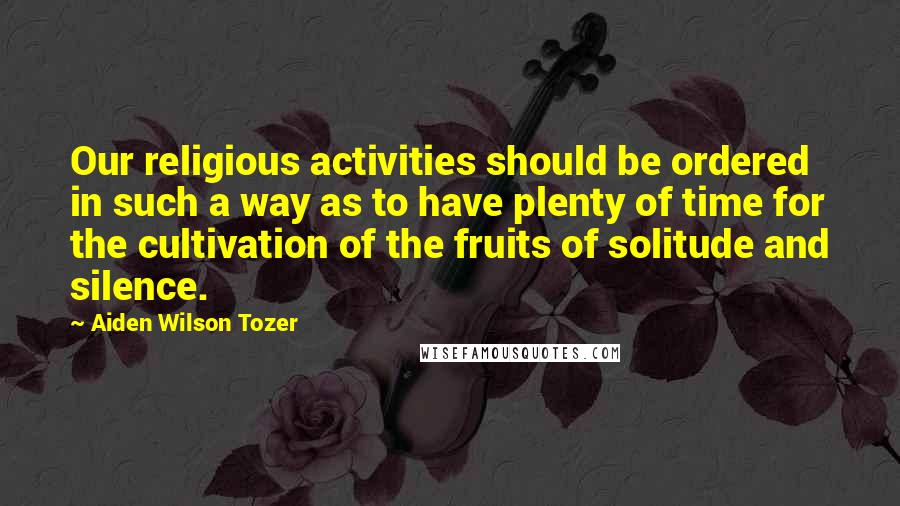 Aiden Wilson Tozer quotes: Our religious activities should be ordered in such a way as to have plenty of time for the cultivation of the fruits of solitude and silence.