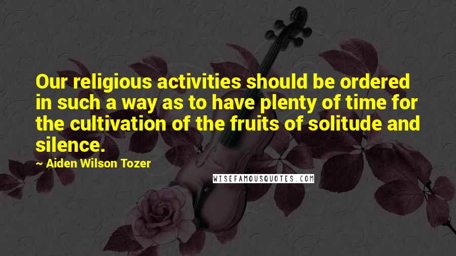 Aiden Wilson Tozer quotes: Our religious activities should be ordered in such a way as to have plenty of time for the cultivation of the fruits of solitude and silence. Aiden Wilson Tozer quotes: Our religious activities should be ordered in such a way as to have plenty of time for the cultivation of the fruits of solitude and silence.