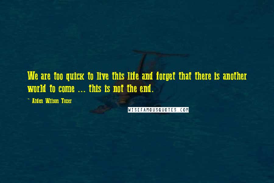 Aiden Wilson Tozer quotes: We are too quick to live this life and forget that there is another world to come ... this is not the end. Aiden Wilson Tozer quotes: We are too quick to live this life and forget that there is another world to come ... this is not the end.