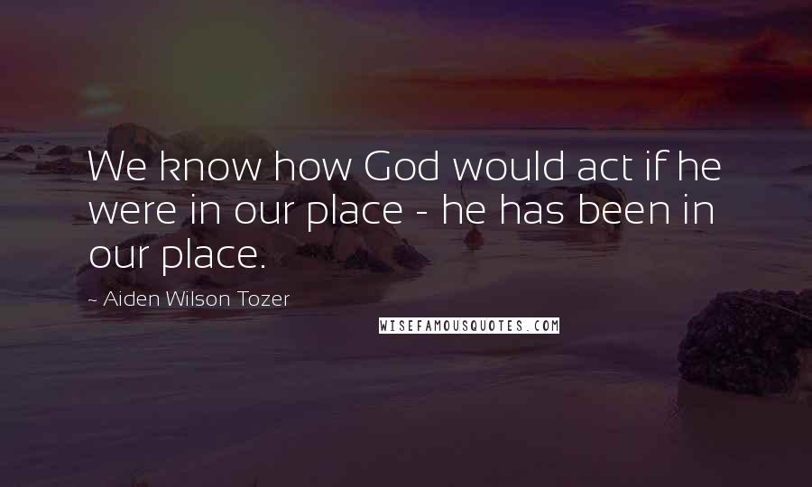 Aiden Wilson Tozer quotes: We know how God would act if he were in our place - he has been in our place.