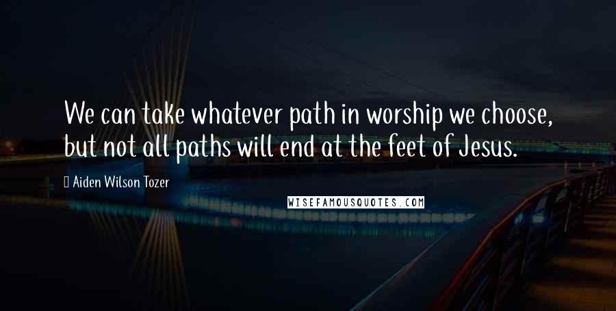 Aiden Wilson Tozer quotes: We can take whatever path in worship we choose, but not all paths will end at the feet of Jesus.