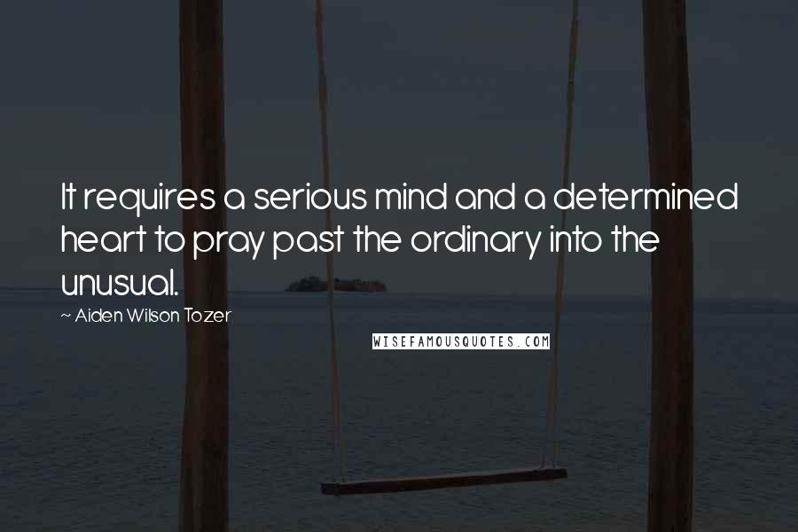 Aiden Wilson Tozer quotes: It requires a serious mind and a determined heart to pray past the ordinary into the unusual.