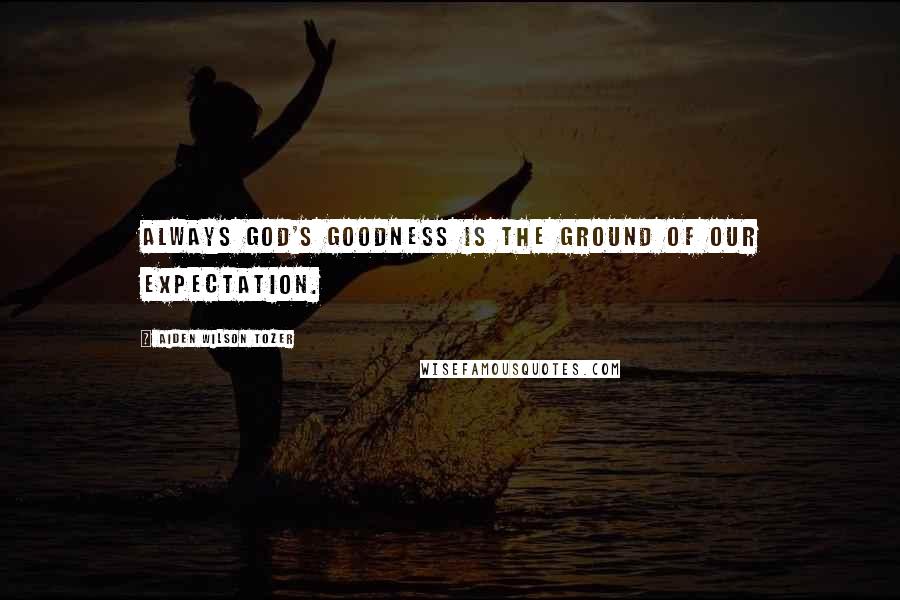 Aiden Wilson Tozer quotes: Always God's goodness is the ground of our expectation.