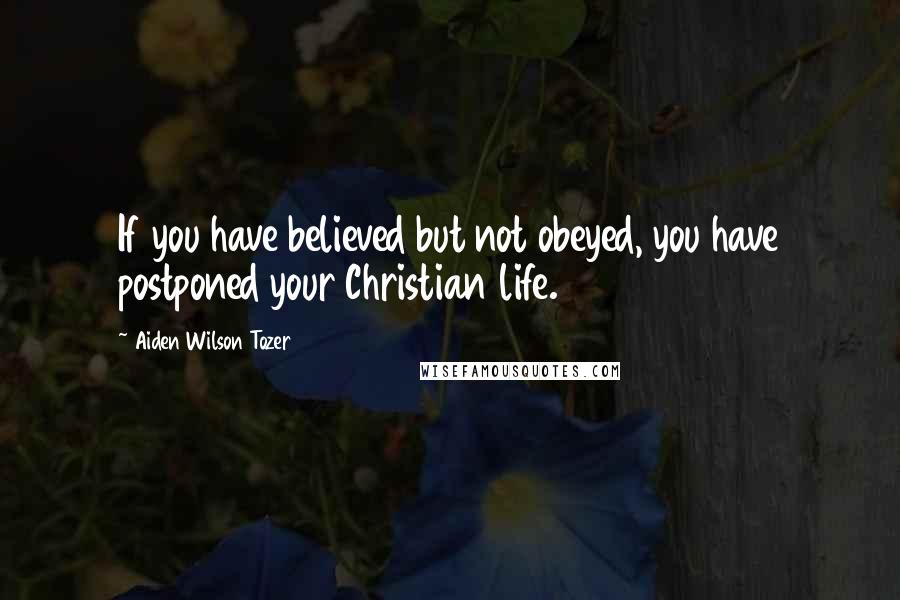 Aiden Wilson Tozer quotes: If you have believed but not obeyed, you have postponed your Christian life.