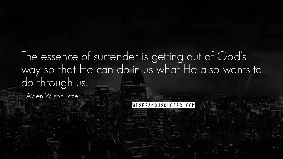 Aiden Wilson Tozer quotes: The essence of surrender is getting out of God's way so that He can do in us what He also wants to do through us. Aiden Wilson Tozer quotes: The essence of surrender is getting out of God's way so that He can do in us what He also wants to do through us.