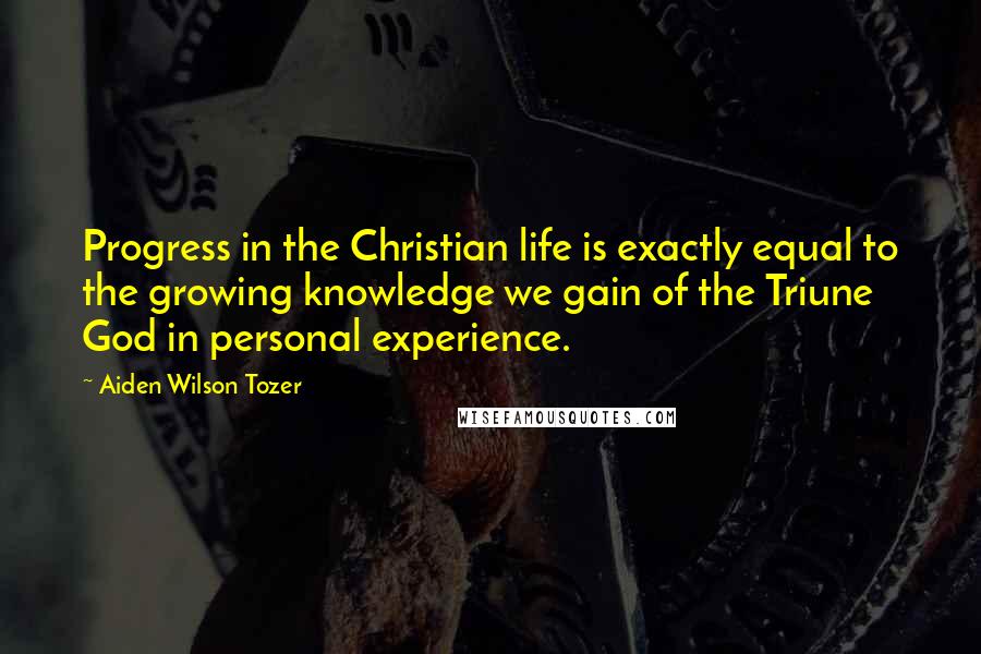 Aiden Wilson Tozer quotes: Progress in the Christian life is exactly equal to the growing knowledge we gain of the Triune God in personal experience. Aiden Wilson Tozer quotes: Progress in the Christian life is exactly equal to the growing knowledge we gain of the Triune God in personal experience.