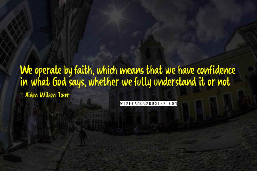 Aiden Wilson Tozer quotes: We operate by faith, which means that we have confidence in what God says, whether we fully understand it or not