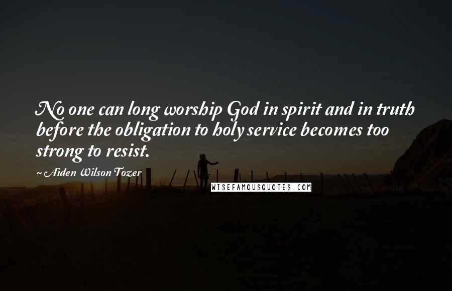 Aiden Wilson Tozer quotes: No one can long worship God in spirit and in truth before the obligation to holy service becomes too strong to resist.