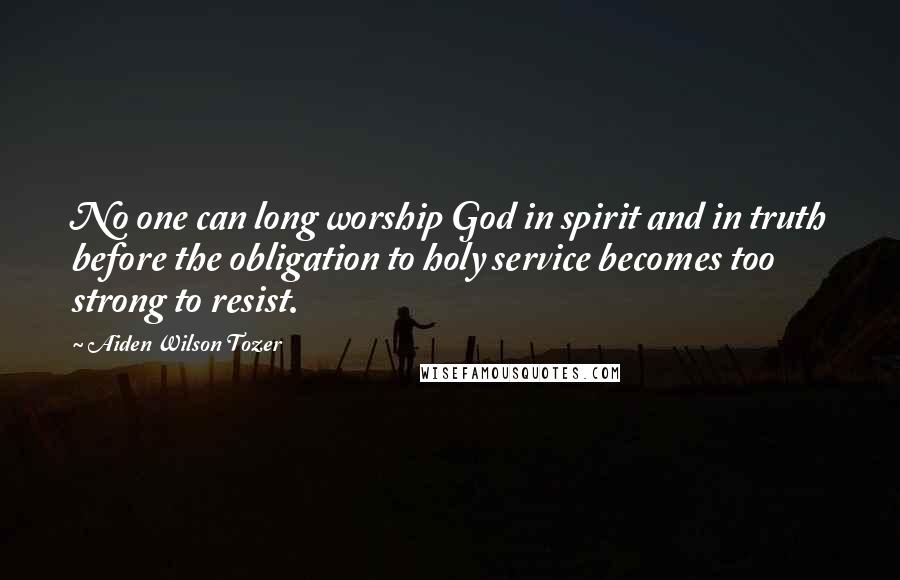 Aiden Wilson Tozer quotes: No one can long worship God in spirit and in truth before the obligation to holy service becomes too strong to resist. Aiden Wilson Tozer quotes: No one can long worship God in spirit and in truth before the obligation to holy service becomes too strong to resist.