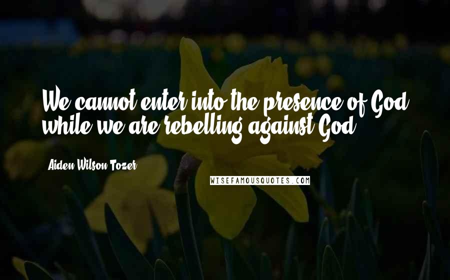 Aiden Wilson Tozer quotes: We cannot enter into the presence of God while we are rebelling against God.