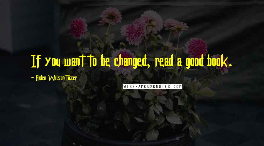 Aiden Wilson Tozer quotes: If you want to be changed, read a good book.