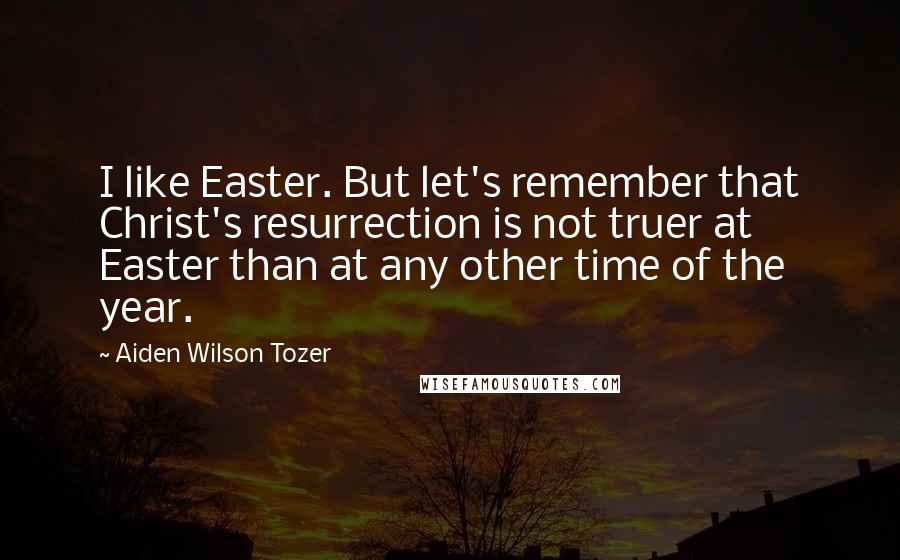 Aiden Wilson Tozer quotes: I like Easter. But let's remember that Christ's resurrection is not truer at Easter than at any other time of the year.